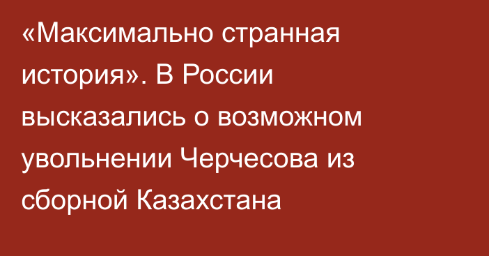 «Максимально странная история». В России высказались о возможном увольнении Черчесова из сборной Казахстана