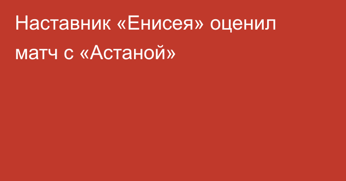 Наставник «Енисея» оценил матч с «Астаной»