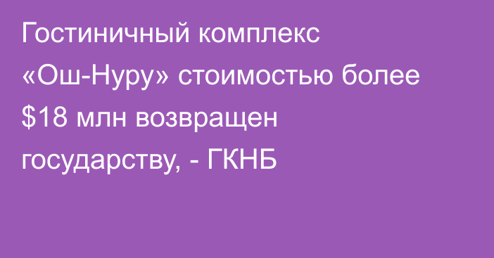 Гостиничный комплекс «Ош-Нуру» стоимостью более $18 млн возвращен государству, - ГКНБ