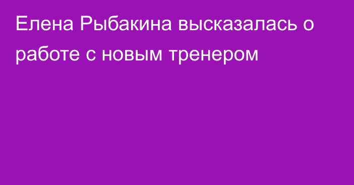 Елена Рыбакина высказалась о работе с новым тренером