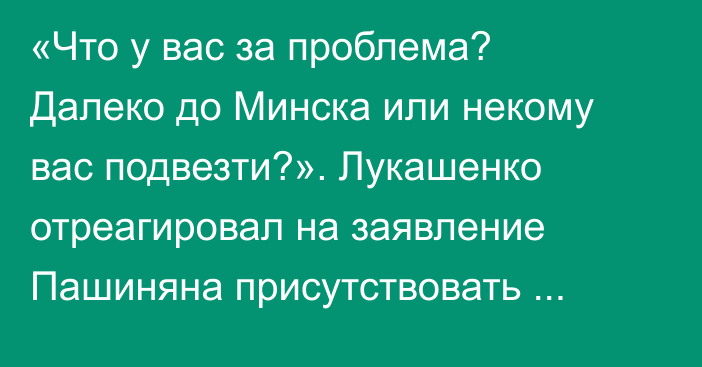 «Что у вас за проблема? Далеко до Минска или некому вас подвезти?». Лукашенко отреагировал на заявление Пашиняна присутствовать онлайн