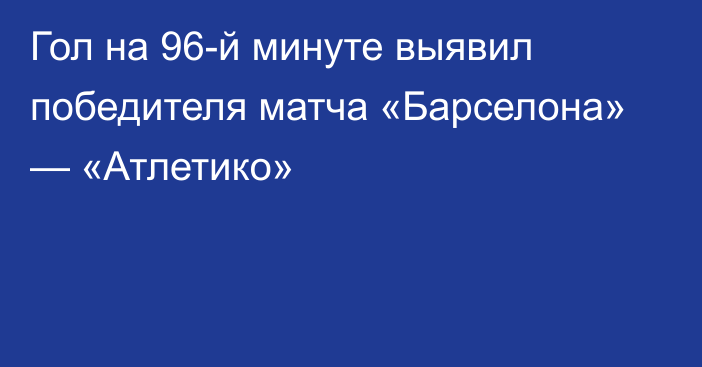 Гол на 96-й минуте выявил победителя матча «Барселона» — «Атлетико»