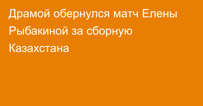 Драмой обернулся матч Елены Рыбакиной за сборную Казахстана