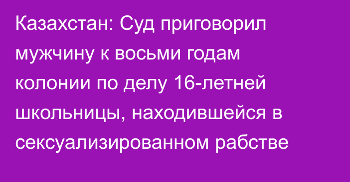 Казахстан: Суд приговорил мужчину к восьми годам колонии по делу 16-летней школьницы, находившейся в сексуализированном рабстве