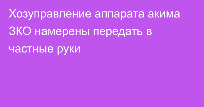 Хозуправление аппарата акима ЗКО намерены передать в частные руки