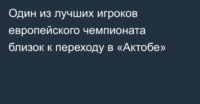 Один из лучших игроков европейского чемпионата близок к переходу в «Актобе»