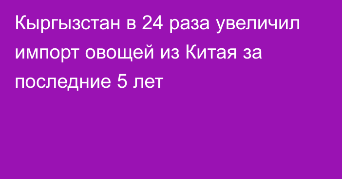 Кыргызстан в 24 раза увеличил импорт овощей из Китая за последние 5 лет