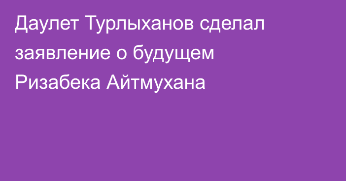 Даулет Турлыханов сделал заявление о будущем Ризабека Айтмухана