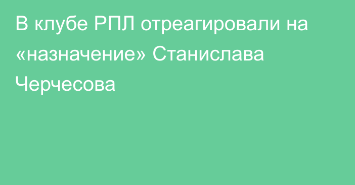 В клубе РПЛ отреагировали на «назначение» Станислава Черчесова