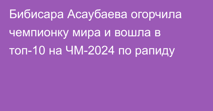 Бибисара Асаубаева огорчила чемпионку мира и вошла в топ-10 на ЧМ-2024 по рапиду