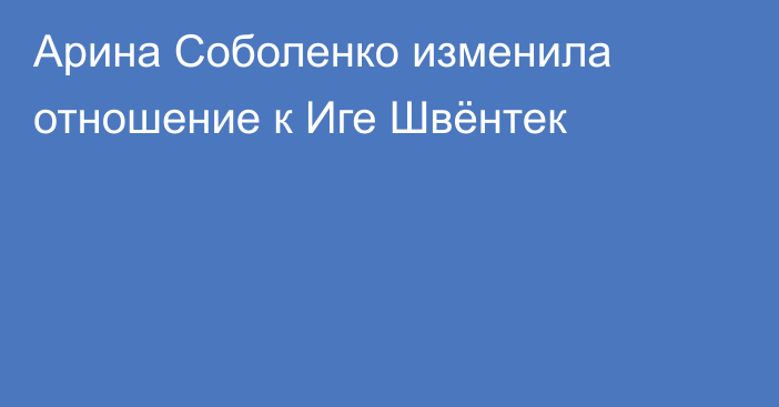 Арина Соболенко изменила отношение к Иге Швёнтек