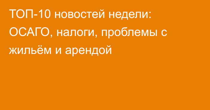 ТОП-10 новостей недели: ОСАГО, налоги, проблемы с жильём и арендой