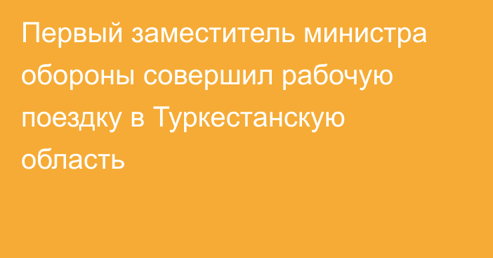 Первый заместитель министра обороны совершил рабочую поездку в Туркестанскую область