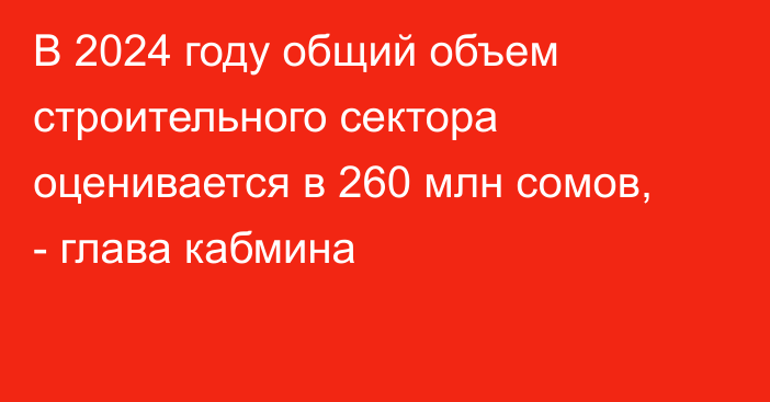 В 2024 году общий объем строительного сектора оценивается в 260 млн сомов, - глава кабмина