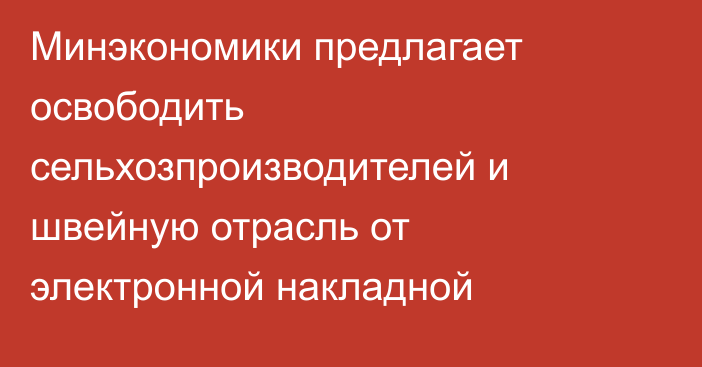 Минэкономики предлагает освободить сельхозпроизводителей и швейную отрасль от электронной накладной