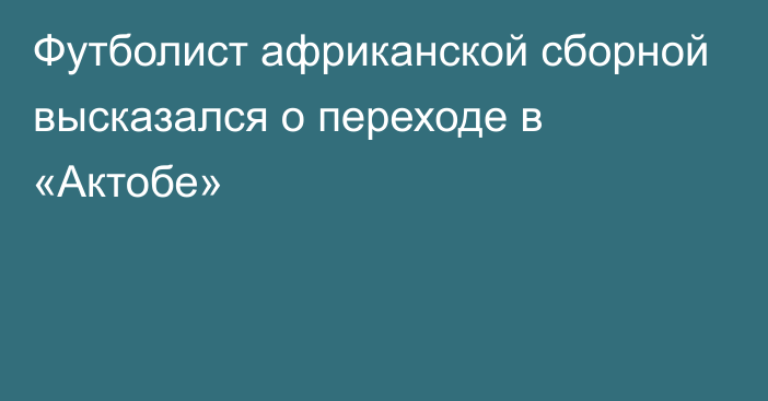 Футболист африканской сборной высказался о переходе в «Актобе»