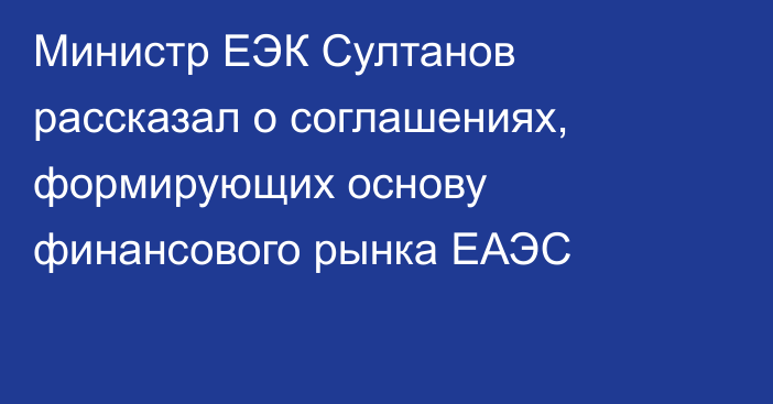 Министр ЕЭК Султанов рассказал о соглашениях, формирующих основу финансового рынка ЕАЭС