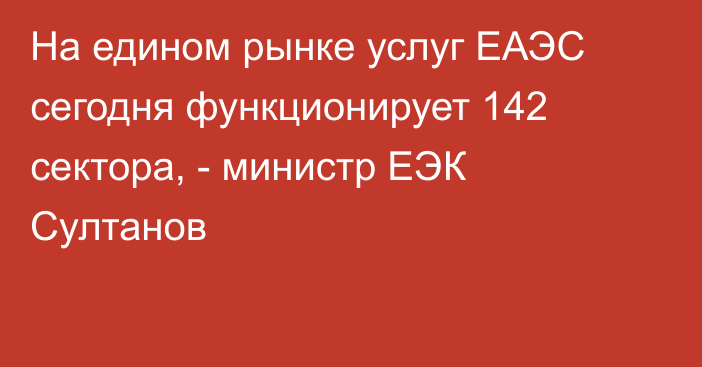 На едином рынке услуг ЕАЭС сегодня функционирует 142 сектора, - министр ЕЭК Султанов