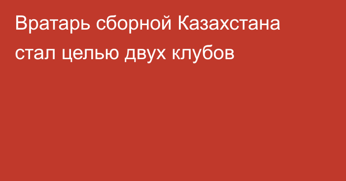 Вратарь сборной Казахстана стал целью двух клубов