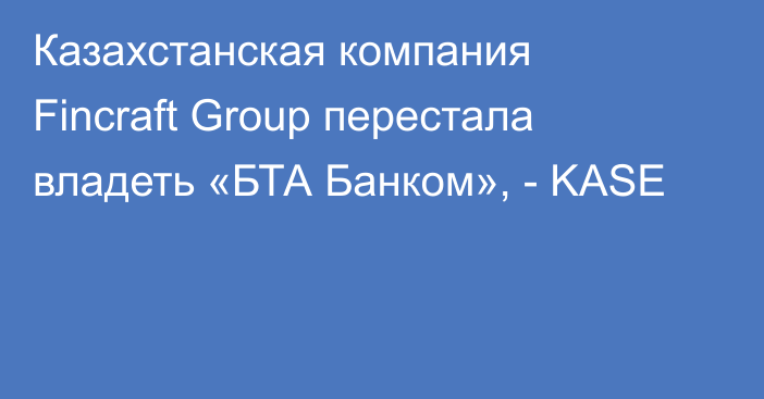 Казахстанская компания Fincraft Group перестала владеть «БТА Банком», - KASE