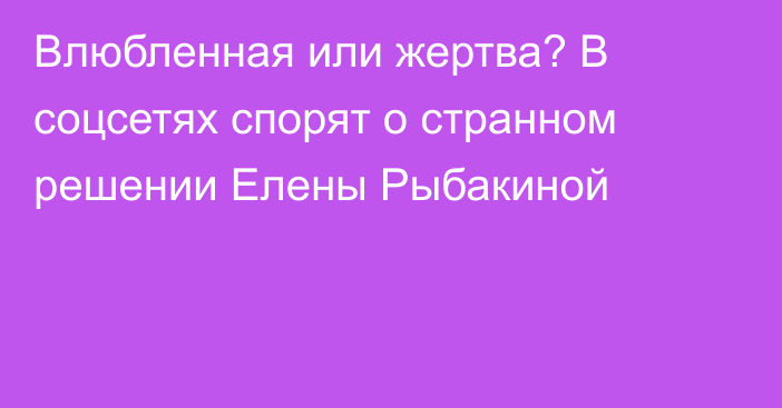 Влюбленная или жертва? В соцсетях спорят о странном решении Елены Рыбакиной