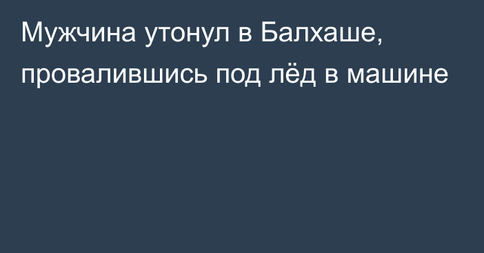 Мужчина утонул в Балхаше, провалившись под лёд в машине