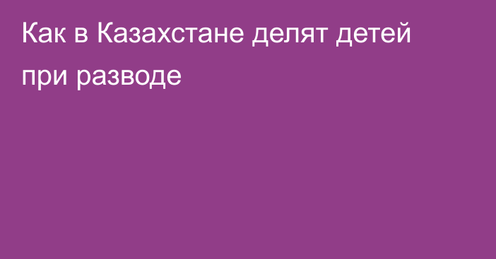 Как в Казахстане делят детей при разводе