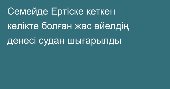 Семейде Ертіске кеткен көлікте болған жас әйелдің денесі судан шығарылды