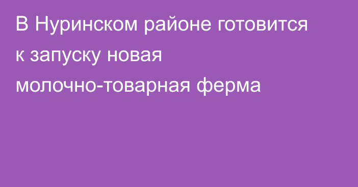 В Нуринском районе готовится к запуску новая молочно-товарная ферма