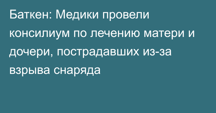 Баткен: Медики провели консилиум по лечению матери и дочери, пострадавших из-за взрыва снаряда