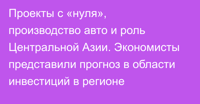 Проекты с «нуля», производство авто и роль Центральной Азии. Экономисты представили прогноз в области инвестиций в регионе