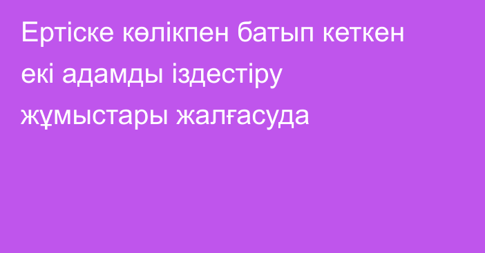 Ертіске көлікпен батып кеткен екі адамды іздестіру жұмыстары жалғасуда