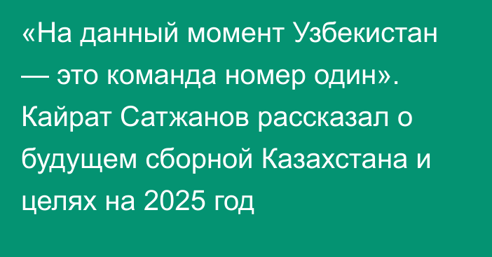 «На данный момент Узбекистан — это команда номер один». Кайрат Сатжанов рассказал о будущем сборной Казахстана и целях на 2025 год