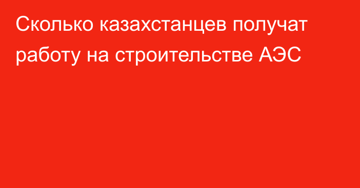 Сколько казахстанцев получат работу на строительстве АЭС