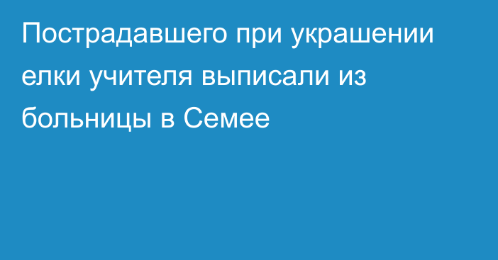 Пострадавшего при украшении елки учителя выписали из больницы в Семее