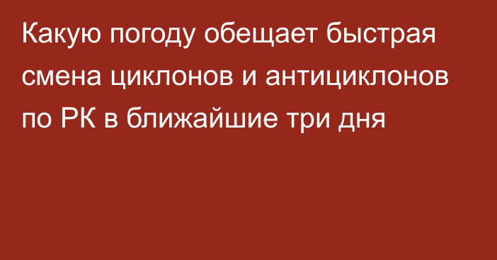 Какую погоду обещает быстрая смена циклонов и антициклонов по РК в ближайшие три дня