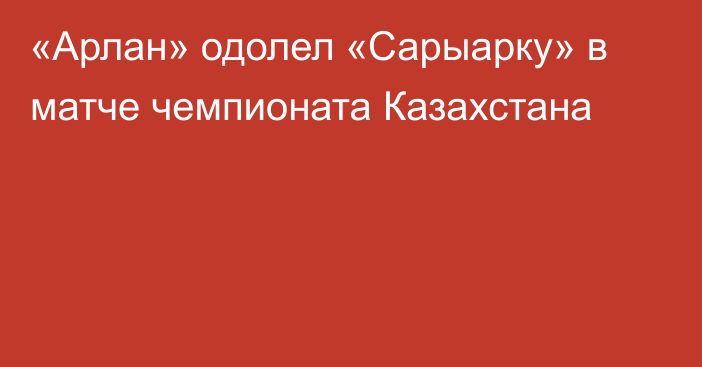 «Арлан» одолел «Сарыарку» в матче чемпионата Казахстана