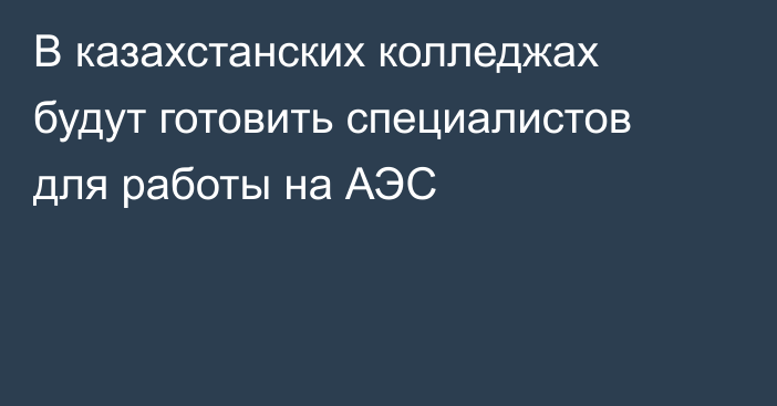 В казахстанских колледжах будут готовить специалистов для работы на АЭC