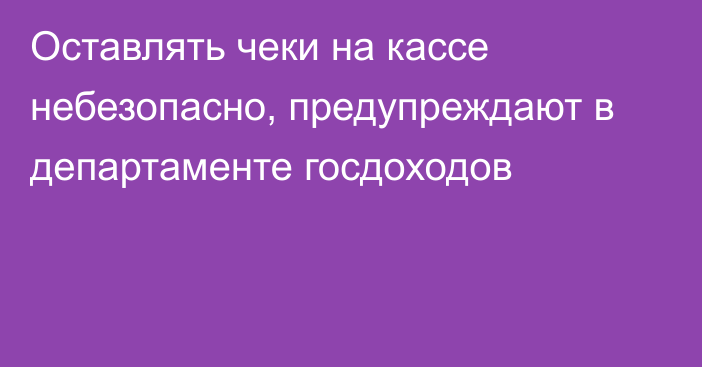 Оставлять чеки на кассе небезопасно, предупреждают в департаменте госдоходов