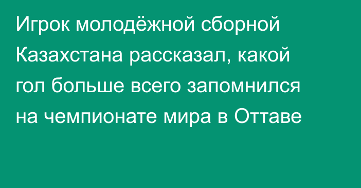 Игрок молодёжной сборной Казахстана рассказал, какой гол больше всего запомнился на чемпионате мира в Оттаве