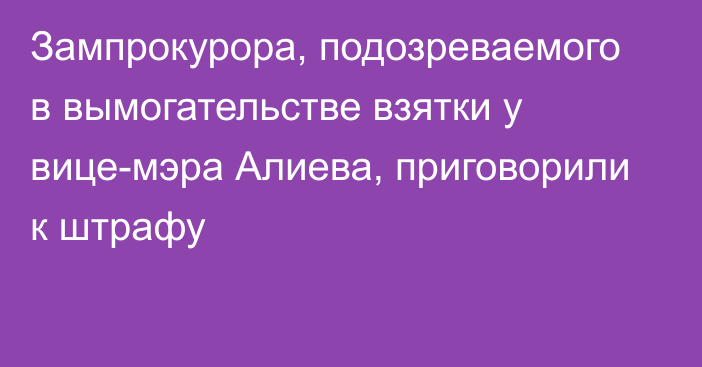 Зампрокурора, подозреваемого в вымогательстве взятки у вице-мэра Алиева, приговорили к штрафу