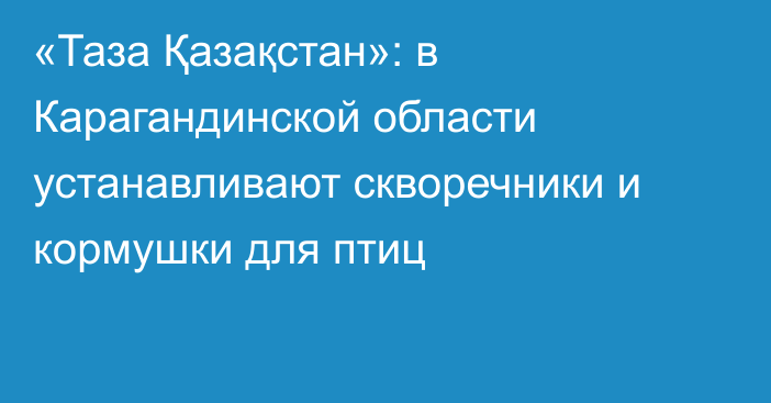 «Таза Қазақстан»: в Карагандинской области устанавливают скворечники и кормушки для птиц