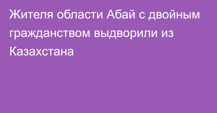 Жителя области Абай с двойным гражданством выдворили из Казахстана