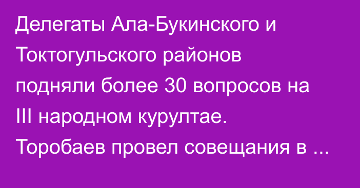 Делегаты Ала-Букинского и Токтогульского районов подняли более 30 вопросов на III народном курултае. Торобаев провел совещания в Жалал-Абадской области