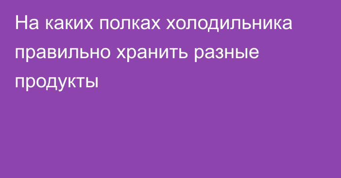 На каких полках холодильника правильно хранить разные продукты