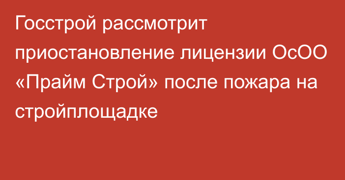 Госстрой рассмотрит приостановление лицензии ОсОО «Прайм Строй» после пожара на стройплощадке