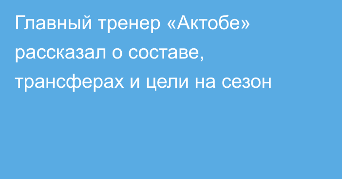 Главный тренер «Актобе» рассказал о составе, трансферах и цели на сезон