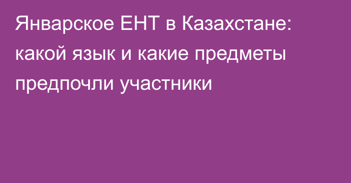 Январское ЕНТ в Казахстане: какой язык и какие предметы предпочли участники