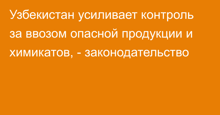 Узбекистан усиливает контроль за ввозом опасной продукции и химикатов, - законодательство