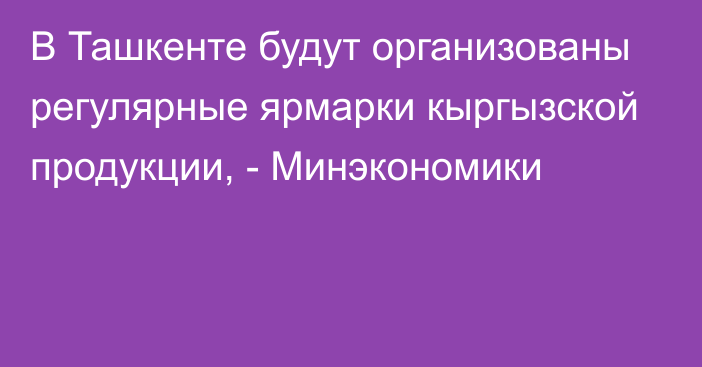 В Ташкенте будут организованы регулярные ярмарки кыргызской продукции, - Минэкономики